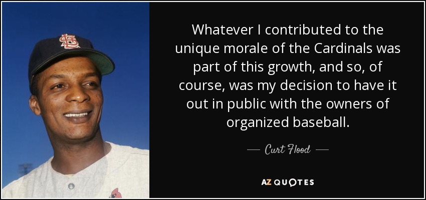 Whatever I contributed to the unique morale of the Cardinals was part of this growth, and so, of course, was my decision to have it out in public with the owners of organized baseball. - Curt Flood