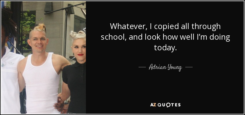 Whatever, I copied all through school, and look how well I’m doing today. - Adrian Young