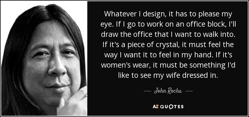 Whatever I design, it has to please my eye. If I go to work on an office block, I'll draw the office that I want to walk into. If it's a piece of crystal, it must feel the way I want it to feel in my hand. If it's women's wear, it must be something I'd like to see my wife dressed in. - John Rocha
