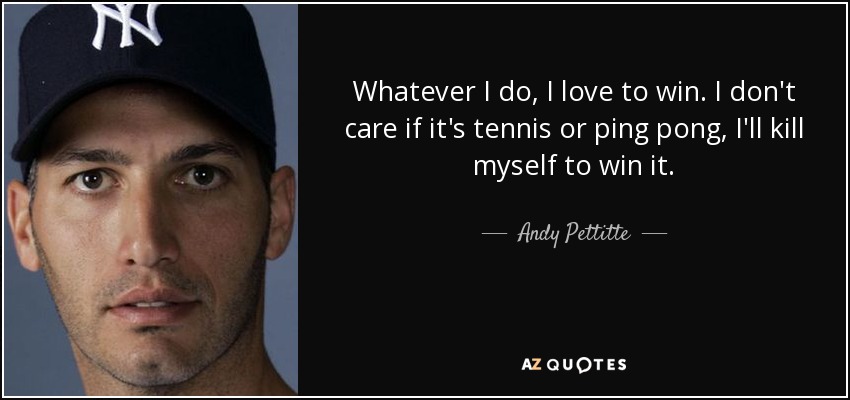 Whatever I do, I love to win. I don't care if it's tennis or ping pong, I'll kill myself to win it. - Andy Pettitte