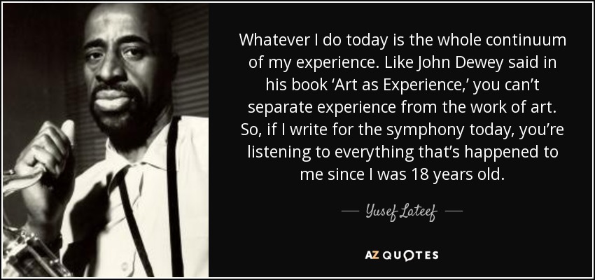 Whatever I do today is the whole continuum of my experience. Like John Dewey said in his book ‘Art as Experience,’ you can’t separate experience from the work of art. So, if I write for the symphony today, you’re listening to everything that’s happened to me since I was 18 years old. - Yusef Lateef
