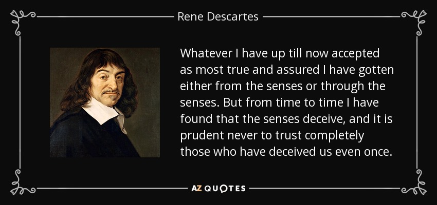Whatever I have up till now accepted as most true and assured I have gotten either from the senses or through the senses. But from time to time I have found that the senses deceive, and it is prudent never to trust completely those who have deceived us even once. - Rene Descartes