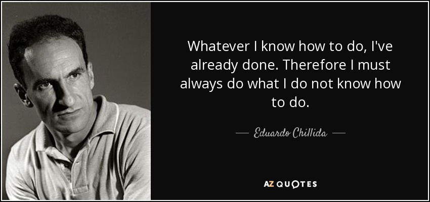 Whatever I know how to do, I've already done. Therefore I must always do what I do not know how to do. - Eduardo Chillida