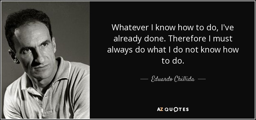 Whatever I know how to do, I've already done. Therefore I must always do what I do not know how to do. - Eduardo Chillida