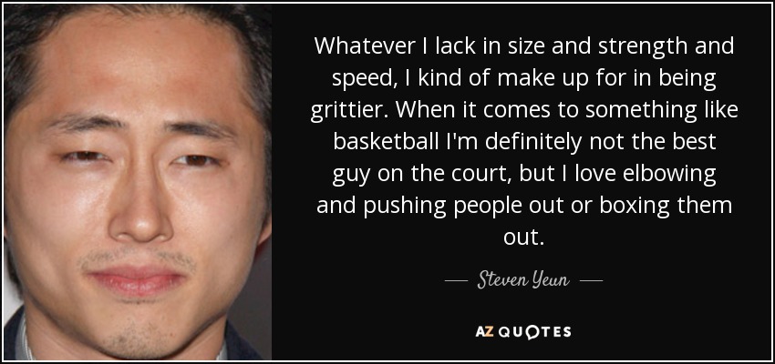 Whatever I lack in size and strength and speed, I kind of make up for in being grittier. When it comes to something like basketball I'm definitely not the best guy on the court, but I love elbowing and pushing people out or boxing them out. - Steven Yeun