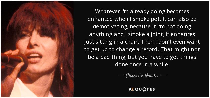 Whatever I'm already doing becomes enhanced when I smoke pot. It can also be demotivating, because if I'm not doing anything and I smoke a joint, it enhances just sitting in a chair. Then I don't even want to get up to change a record. That might not be a bad thing, but you have to get things done once in a while. - Chrissie Hynde