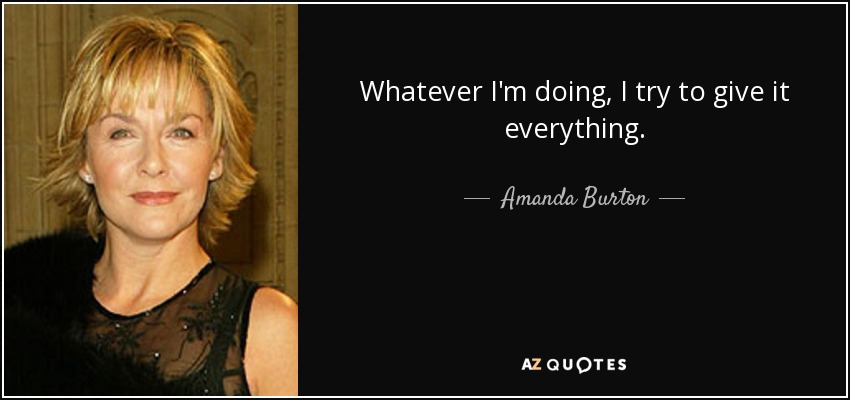 Whatever I'm doing, I try to give it everything. - Amanda Burton