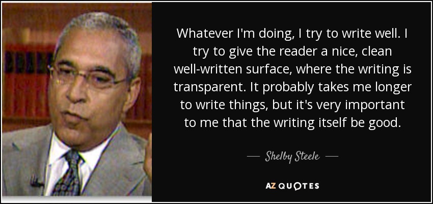 Whatever I'm doing, I try to write well. I try to give the reader a nice, clean well-written surface, where the writing is transparent. It probably takes me longer to write things, but it's very important to me that the writing itself be good. - Shelby Steele