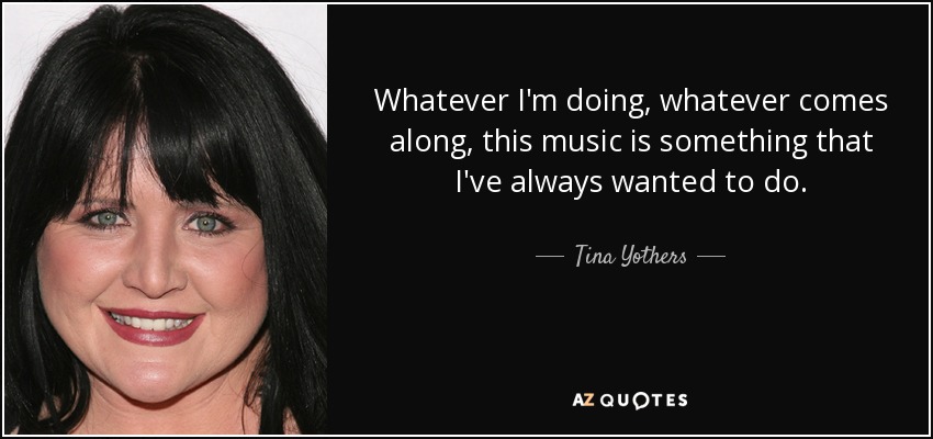 Whatever I'm doing, whatever comes along, this music is something that I've always wanted to do. - Tina Yothers