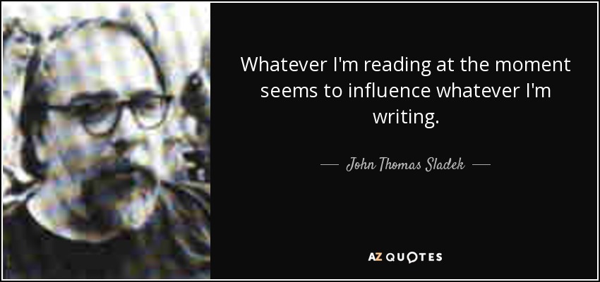 Whatever I'm reading at the moment seems to influence whatever I'm writing. - John Thomas Sladek