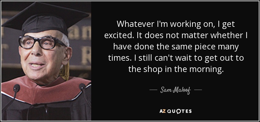 Whatever I'm working on, I get excited. It does not matter whether I have done the same piece many times. I still can't wait to get out to the shop in the morning. - Sam Maloof