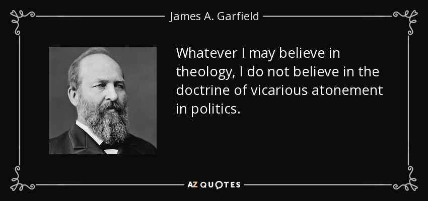 Whatever I may believe in theology, I do not believe in the doctrine of vicarious atonement in politics. - James A. Garfield