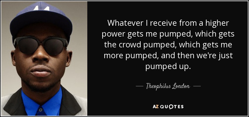 Whatever I receive from a higher power gets me pumped, which gets the crowd pumped, which gets me more pumped, and then we're just pumped up. - Theophilus London