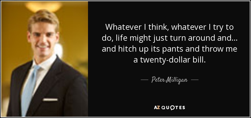 Whatever I think, whatever I try to do, life might just turn around and... and hitch up its pants and throw me a twenty-dollar bill. - Peter Milligan