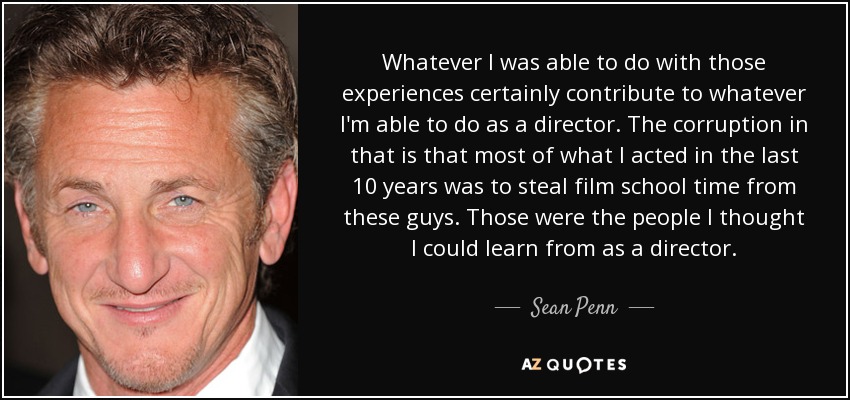 Whatever I was able to do with those experiences certainly contribute to whatever I'm able to do as a director. The corruption in that is that most of what I acted in the last 10 years was to steal film school time from these guys. Those were the people I thought I could learn from as a director. - Sean Penn