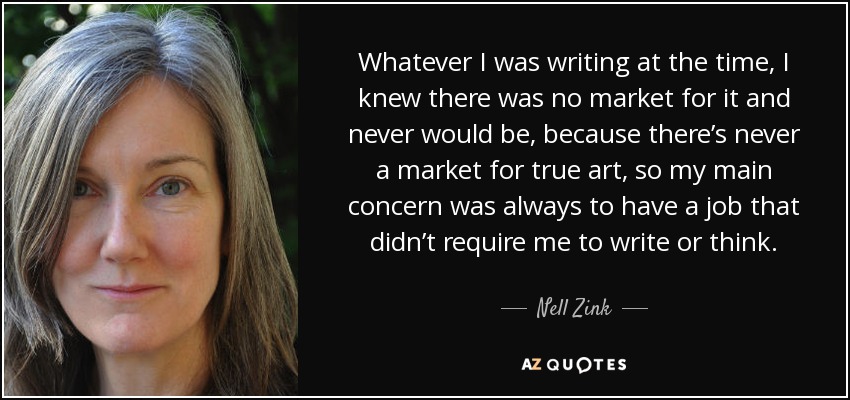 Whatever I was writing at the time, I knew there was no market for it and never would be, because there’s never a market for true art, so my main concern was always to have a job that didn’t require me to write or think. - Nell Zink