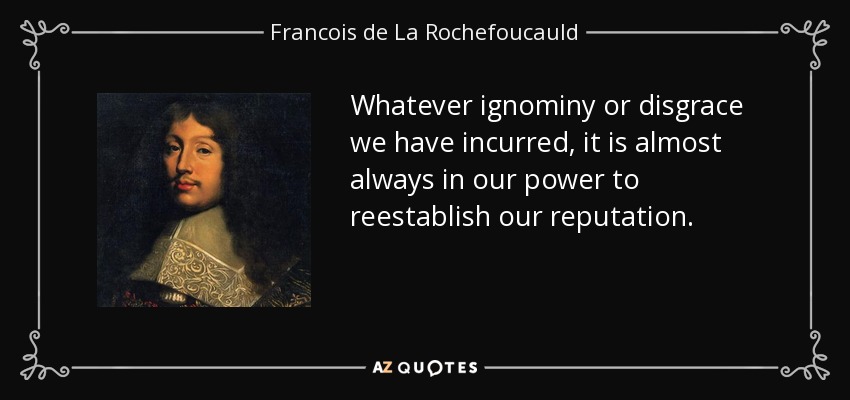 Whatever ignominy or disgrace we have incurred, it is almost always in our power to reestablish our reputation. - Francois de La Rochefoucauld