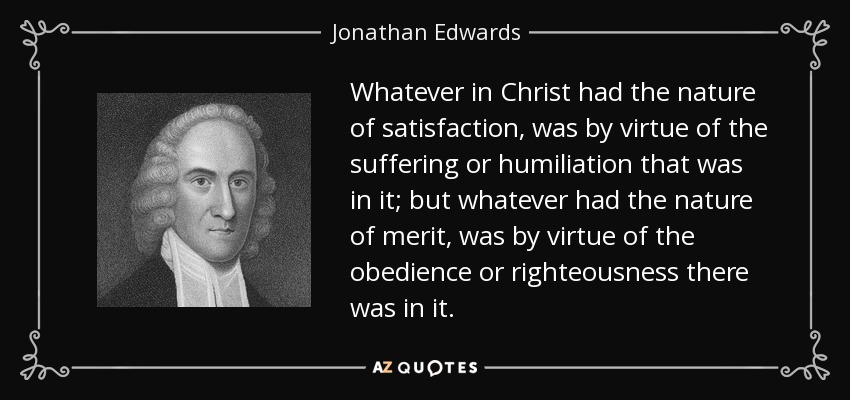 Whatever in Christ had the nature of satisfaction, was by virtue of the suffering or humiliation that was in it; but whatever had the nature of merit, was by virtue of the obedience or righteousness there was in it. - Jonathan Edwards