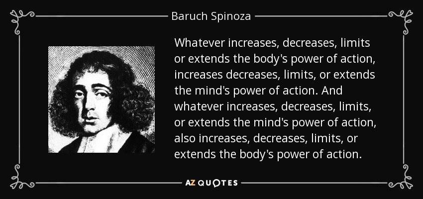 Whatever increases, decreases, limits or extends the body's power of action, increases decreases, limits, or extends the mind's power of action. And whatever increases, decreases, limits, or extends the mind's power of action, also increases, decreases, limits, or extends the body's power of action. - Baruch Spinoza