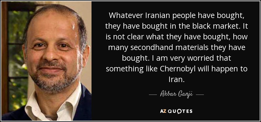 Whatever Iranian people have bought, they have bought in the black market. It is not clear what they have bought, how many secondhand materials they have bought. I am very worried that something like Chernobyl will happen to Iran. - Akbar Ganji