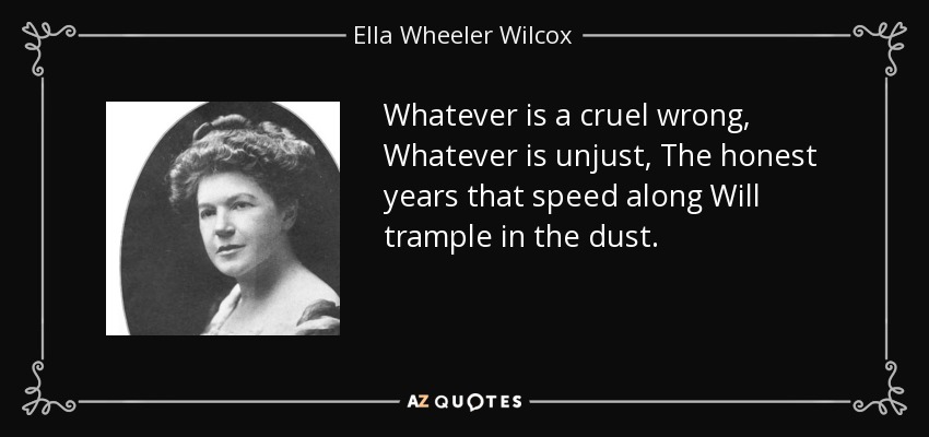 Whatever is a cruel wrong, Whatever is unjust, The honest years that speed along Will trample in the dust. - Ella Wheeler Wilcox