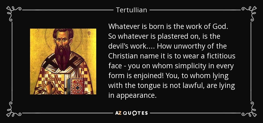 Whatever is born is the work of God. So whatever is plastered on, is the devil's work.... How unworthy of the Christian name it is to wear a fictitious face - you on whom simplicity in every form is enjoined! You, to whom lying with the tongue is not lawful, are lying in appearance. - Tertullian