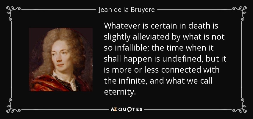 Whatever is certain in death is slightly alleviated by what is not so infallible; the time when it shall happen is undefined, but it is more or less connected with the infinite, and what we call eternity. - Jean de la Bruyere
