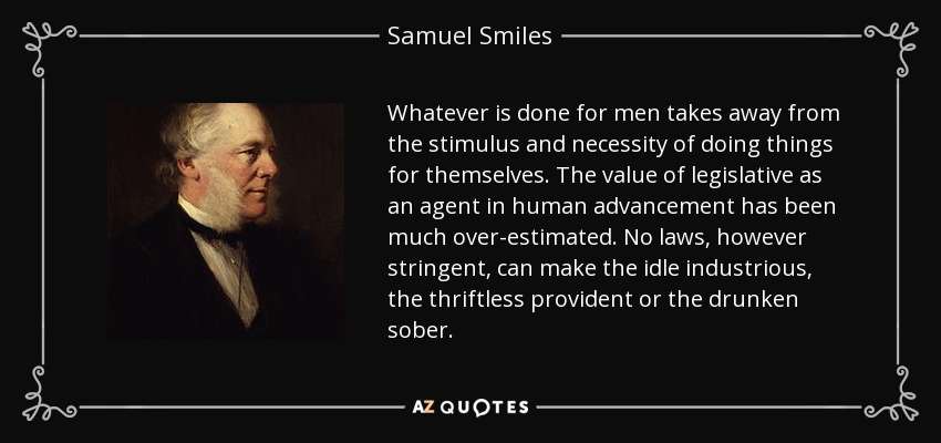 Whatever is done for men takes away from the stimulus and necessity of doing things for themselves. The value of legislative as an agent in human advancement has been much over-estimated. No laws, however stringent, can make the idle industrious, the thriftless provident or the drunken sober. - Samuel Smiles