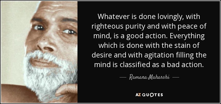 Whatever is done lovingly, with righteous purity and with peace of mind, is a good action. Everything which is done with the stain of desire and with agitation filling the mind is classified as a bad action. - Ramana Maharshi