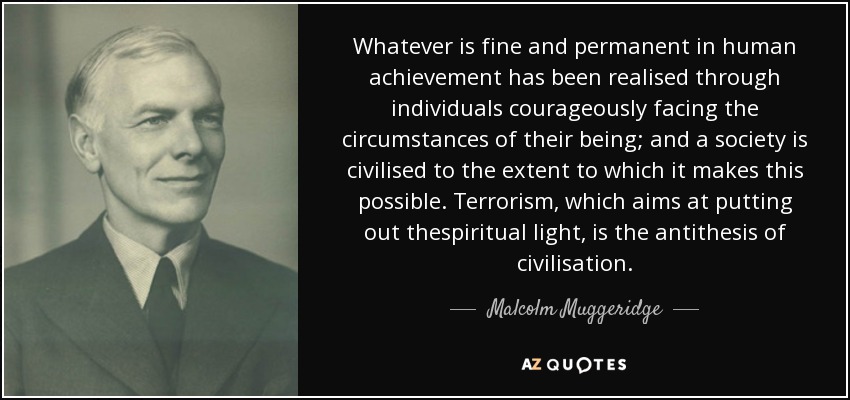Whatever is fine and permanent in human achievement has been realised through individuals courageously facing the circumstances of their being; and a society is civilised to the extent to which it makes this possible. Terrorism, which aims at putting out thespiritual light, is the antithesis of civilisation. - Malcolm Muggeridge