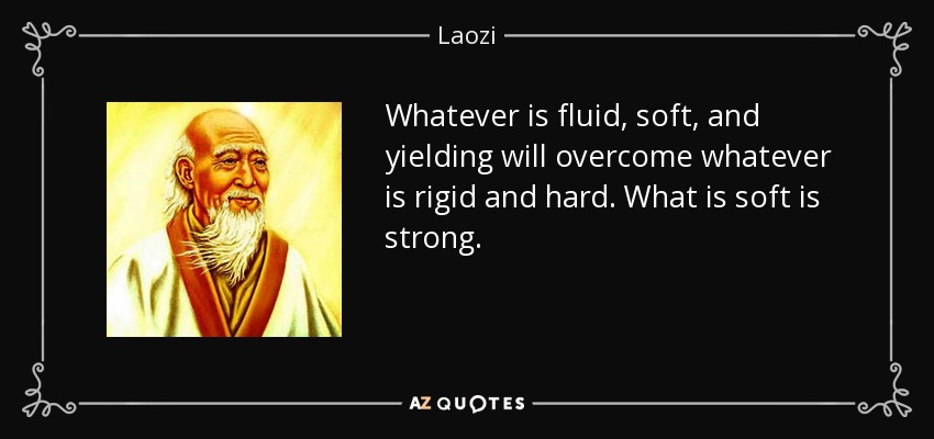 Whatever is fluid, soft, and yielding will overcome whatever is rigid and hard. What is soft is strong. - Laozi