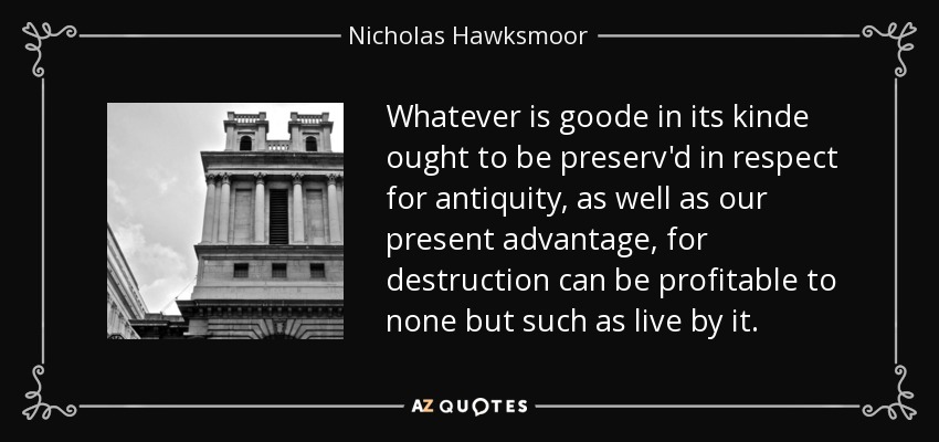 Whatever is goode in its kinde ought to be preserv'd in respect for antiquity, as well as our present advantage, for destruction can be profitable to none but such as live by it. - Nicholas Hawksmoor