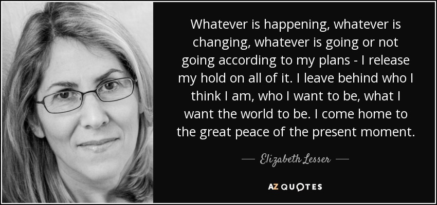 Whatever is happening, whatever is changing, whatever is going or not going according to my plans - I release my hold on all of it. I leave behind who I think I am, who I want to be, what I want the world to be. I come home to the great peace of the present moment. - Elizabeth Lesser