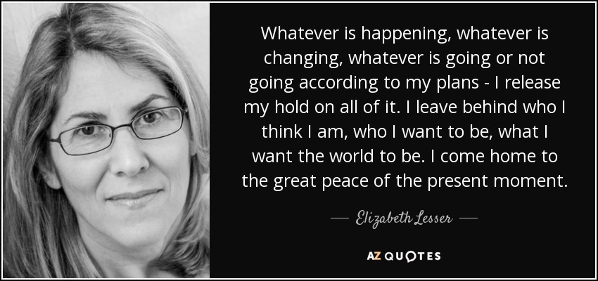 Whatever is happening, whatever is changing, whatever is going or not going according to my plans - I release my hold on all of it. I leave behind who I think I am, who I want to be, what I want the world to be. I come home to the great peace of the present moment. - Elizabeth Lesser Whatever is happening, whatever is changing, whatever is going or not going according to my plans - I release my hold on all of it. I leave behind who I think I am, who I want to be, what I want the world to be. I come home to the great peace of the present moment. - Elizabeth Lesser