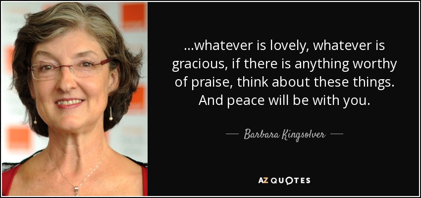 ...whatever is lovely, whatever is gracious, if there is anything worthy of praise, think about these things. And peace will be with you. - Barbara Kingsolver