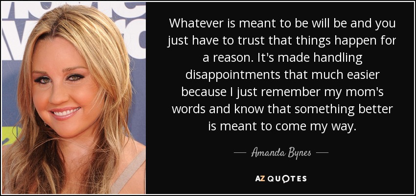 Whatever is meant to be will be and you just have to trust that things happen for a reason. It's made handling disappointments that much easier because I just remember my mom's words and know that something better is meant to come my way. - Amanda Bynes