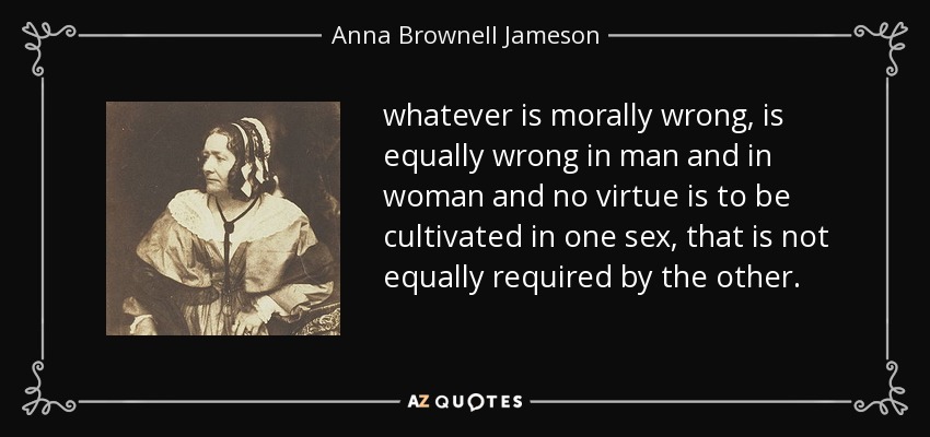 whatever is morally wrong, is equally wrong in man and in woman and no virtue is to be cultivated in one sex, that is not equally required by the other. - Anna Brownell Jameson