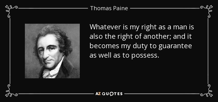 Whatever is my right as a man is also the right of another; and it becomes my duty to guarantee as well as to possess. - Thomas Paine