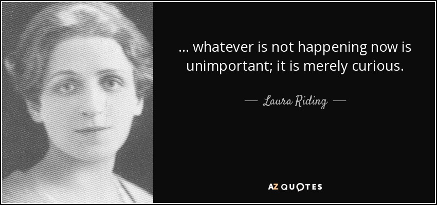 ... whatever is not happening now is unimportant; it is merely curious. - Laura Riding