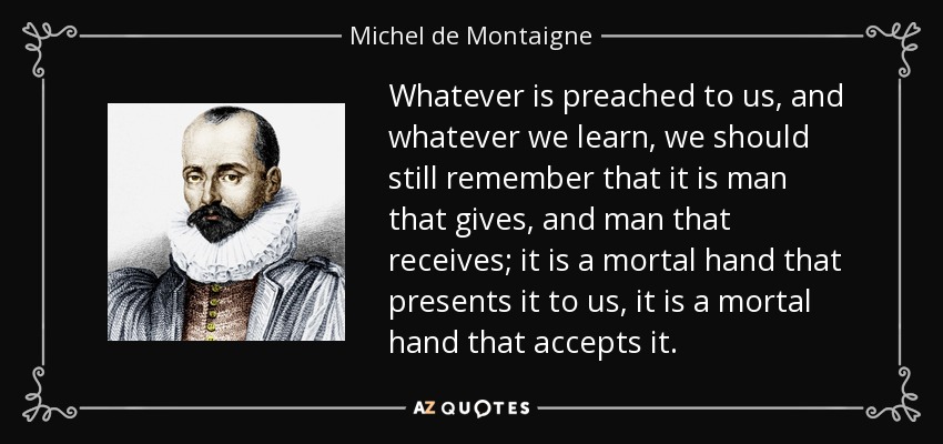 Whatever is preached to us, and whatever we learn, we should still remember that it is man that gives, and man that receives; it is a mortal hand that presents it to us, it is a mortal hand that accepts it. - Michel de Montaigne