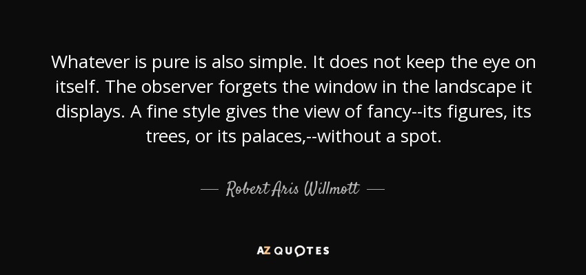 Whatever is pure is also simple. It does not keep the eye on itself. The observer forgets the window in the landscape it displays. A fine style gives the view of fancy--its figures, its trees, or its palaces,--without a spot. - Robert Aris Willmott