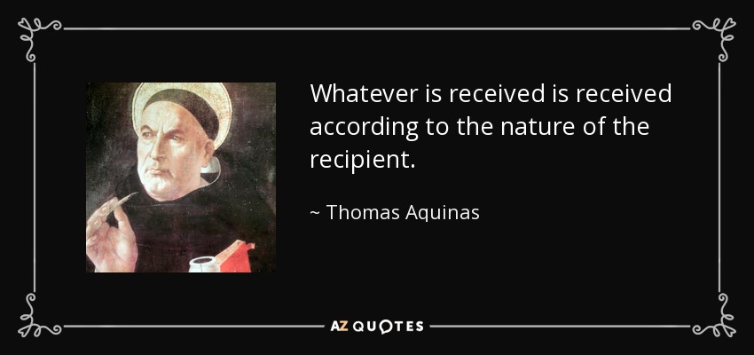 Whatever is received is received according to the nature of the recipient. - Thomas Aquinas