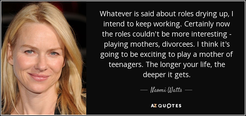 Whatever is said about roles drying up, I intend to keep working. Certainly now the roles couldn't be more interesting - playing mothers, divorcees. I think it's going to be exciting to play a mother of teenagers. The longer your life, the deeper it gets. - Naomi Watts
