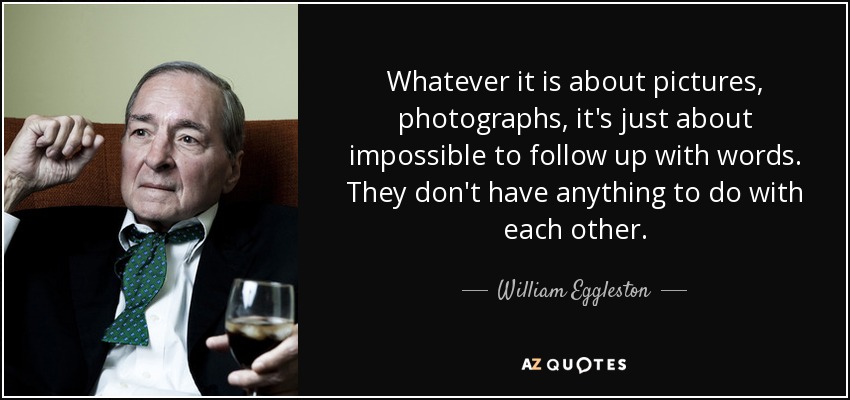 Whatever it is about pictures, photographs, it's just about impossible to follow up with words. They don't have anything to do with each other. - William Eggleston