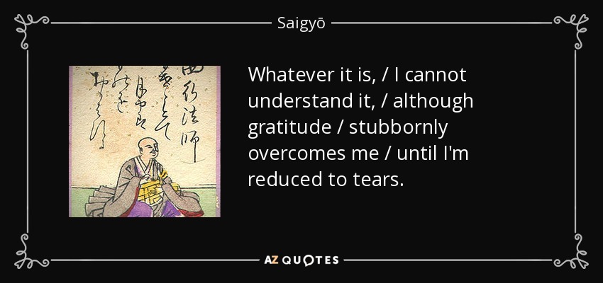 Whatever it is, / I cannot understand it, / although gratitude / stubbornly overcomes me / until I'm reduced to tears. - Saigyō