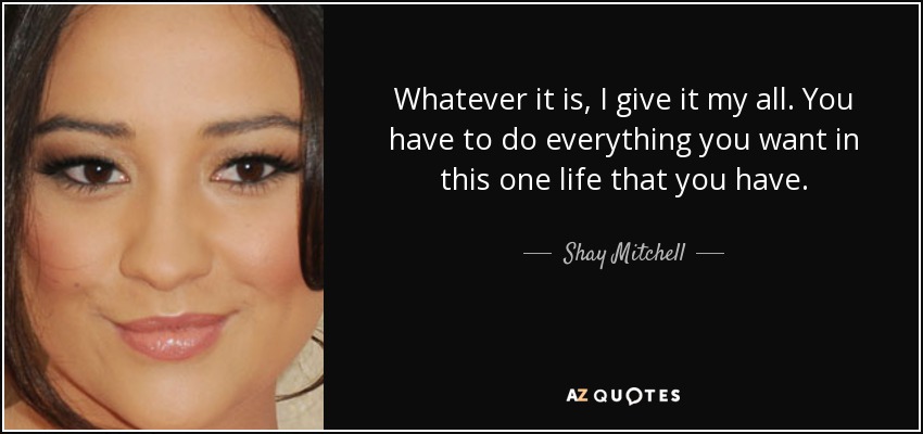 Whatever it is, I give it my all. You have to do everything you want in this one life that you have. - Shay Mitchell