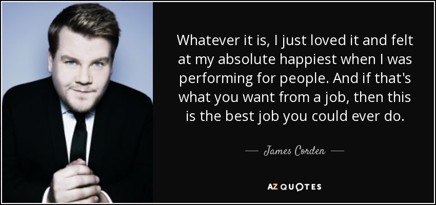 Whatever it is, I just loved it and felt at my absolute happiest when I was performing for people. And if that's what you want from a job, then this is the best job you could ever do. - James Corden