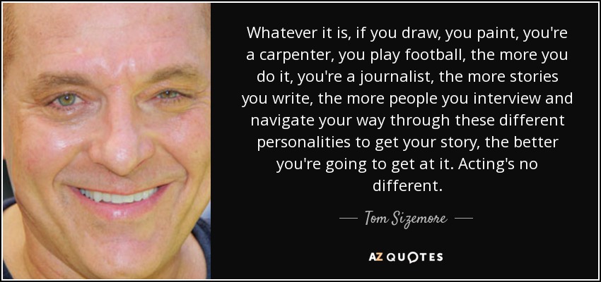 Whatever it is, if you draw, you paint, you're a carpenter, you play football, the more you do it, you're a journalist, the more stories you write, the more people you interview and navigate your way through these different personalities to get your story, the better you're going to get at it. Acting's no different. - Tom Sizemore
