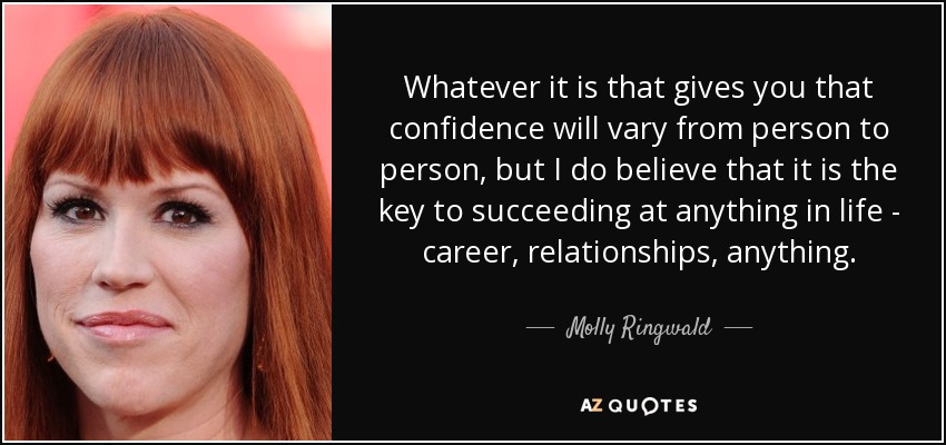 Whatever it is that gives you that confidence will vary from person to person, but I do believe that it is the key to succeeding at anything in life - career, relationships, anything. - Molly Ringwald