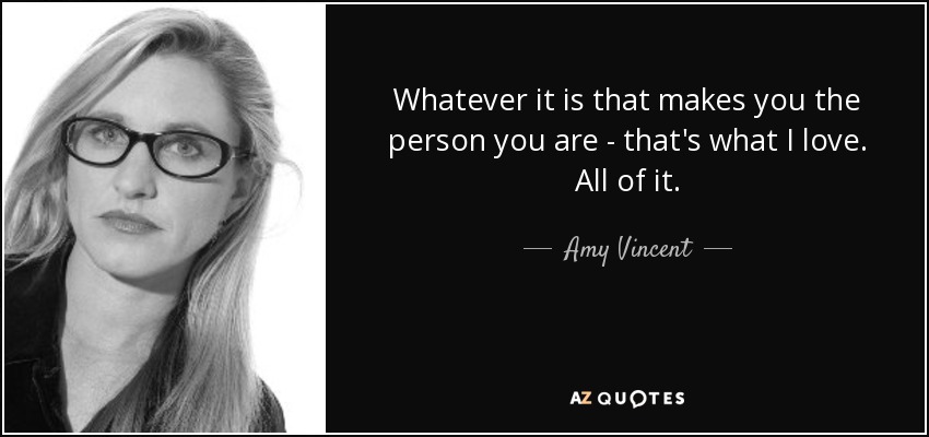 Whatever it is that makes you the person you are - that's what I love. All of it. - Amy Vincent